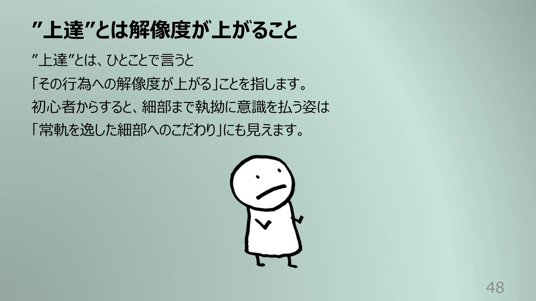 ”上達”とは解像度が上がること
48
”上達”とは、ひとことで⾔うと
「その⾏為への解像度が上がる」ことを指します。
初⼼者からすると、細部まで執拗に意識を払う姿は
「常軌を逸した細部へのこだわり」にも⾒えます。
 
