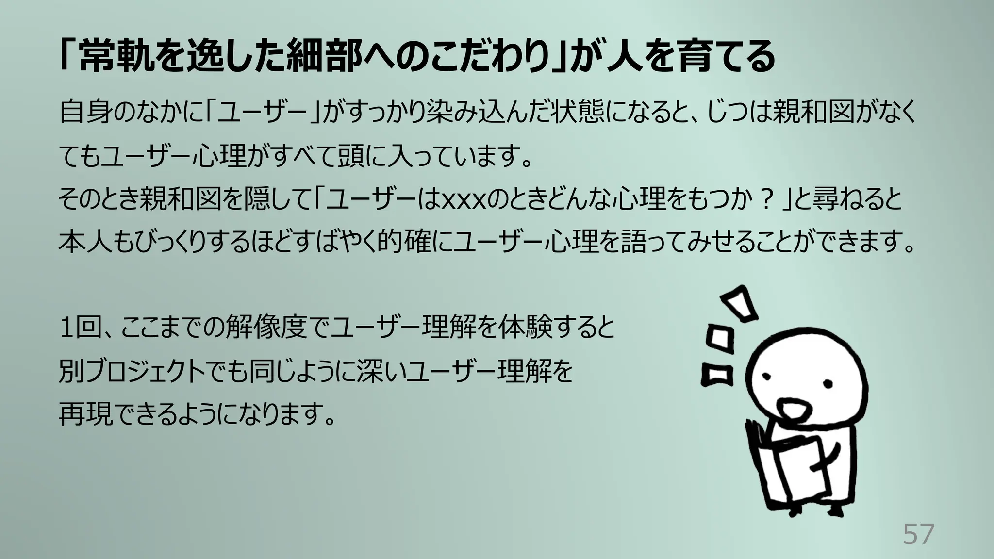 「常軌を逸した細部へのこだわり」が⼈を育てる
57
⾃⾝のなかに「ユーザー」がすっかり染み込んだ状態になると、じつは親和図がなく
てもユーザー⼼理がすべて頭に⼊っています。
そのとき親和図を隠して「ユーザーはxxxのときどんな⼼理をもつか︖」と尋ねると
本⼈もびっくりするほどすばやく的確にユーザー⼼理を語ってみせることができます。
1回、ここまでの解像度でユーザー理解を体験すると
別ブロジェクトでも同じように深いユーザー理解を
再現できるようになります。
 