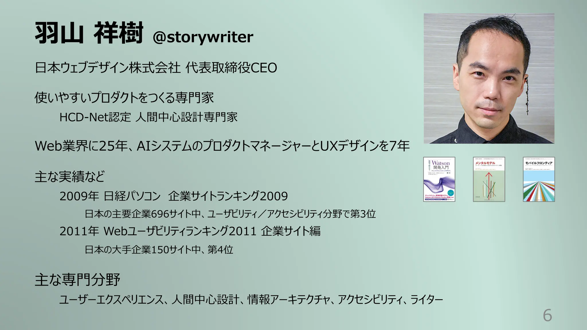 ⽻⼭ 祥樹 @storywriter
6
⽇本ウェブデザイン株式会社 代表取締役CEO
使いやすいプロダクトをつくる専⾨家
HCD-Net認定 ⼈間中⼼設計専⾨家
Web業界に25年、AIシステムのプロダクトマネージャーとUXデザインを7年
主な実績など
2009年 ⽇経パソコン 企業サイトランキング2009
⽇本の主要企業696サイト中、ユーザビリティ／アクセシビリティ分野で第3位
2011年 Webユーザビリティランキング2011 企業サイト編
⽇本の⼤⼿企業150サイト中、第4位
主な専⾨分野
ユーザーエクスペリエンス、⼈間中⼼設計、情報アーキテクチャ、アクセシビリティ、ライター
 