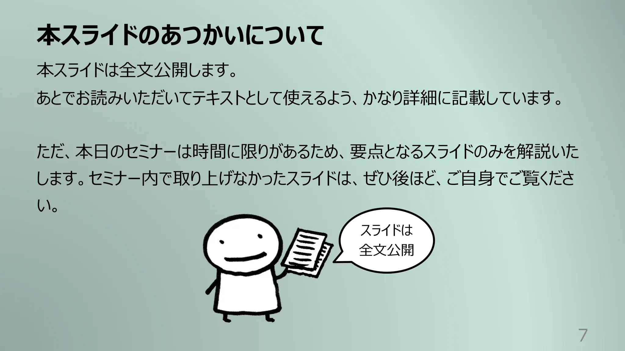 本スライドのあつかいについて
7
本スライドは全⽂公開します。
あとでお読みいただいてテキストとして使えるよう、かなり詳細に記載しています。
ただ、本⽇のセミナーは時間に限りがあるため、要点となるスライドのみを解説いた
します。セミナー内で取り上げなかったスライドは、ぜひ後ほど、ご⾃⾝でご覧くださ
い。
スライドは
全⽂公開
 
