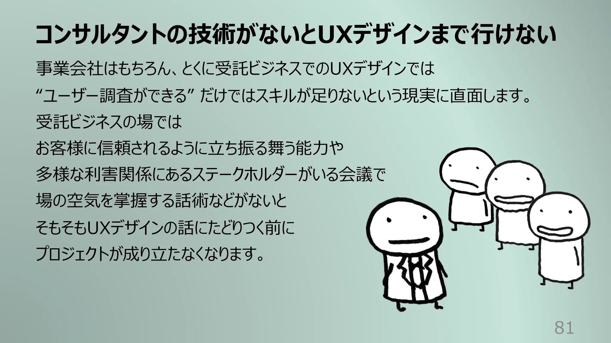 コンサルタントの技術がないとUXデザインまで⾏けない
81
事業会社はもちろん、とくに受託ビジネスでのUXデザインでは
“ユーザー調査ができる” だけではスキルが⾜りないという現実に直⾯します。
受託ビジネスの場では
お客様に信頼されるように⽴ち振る舞う能⼒や
多様な利害関係にあるステークホルダーがいる会議で
場の空気を掌握する話術などがないと
そもそもUXデザインの話にたどりつく前に
プロジェクトが成り⽴たなくなります。
 