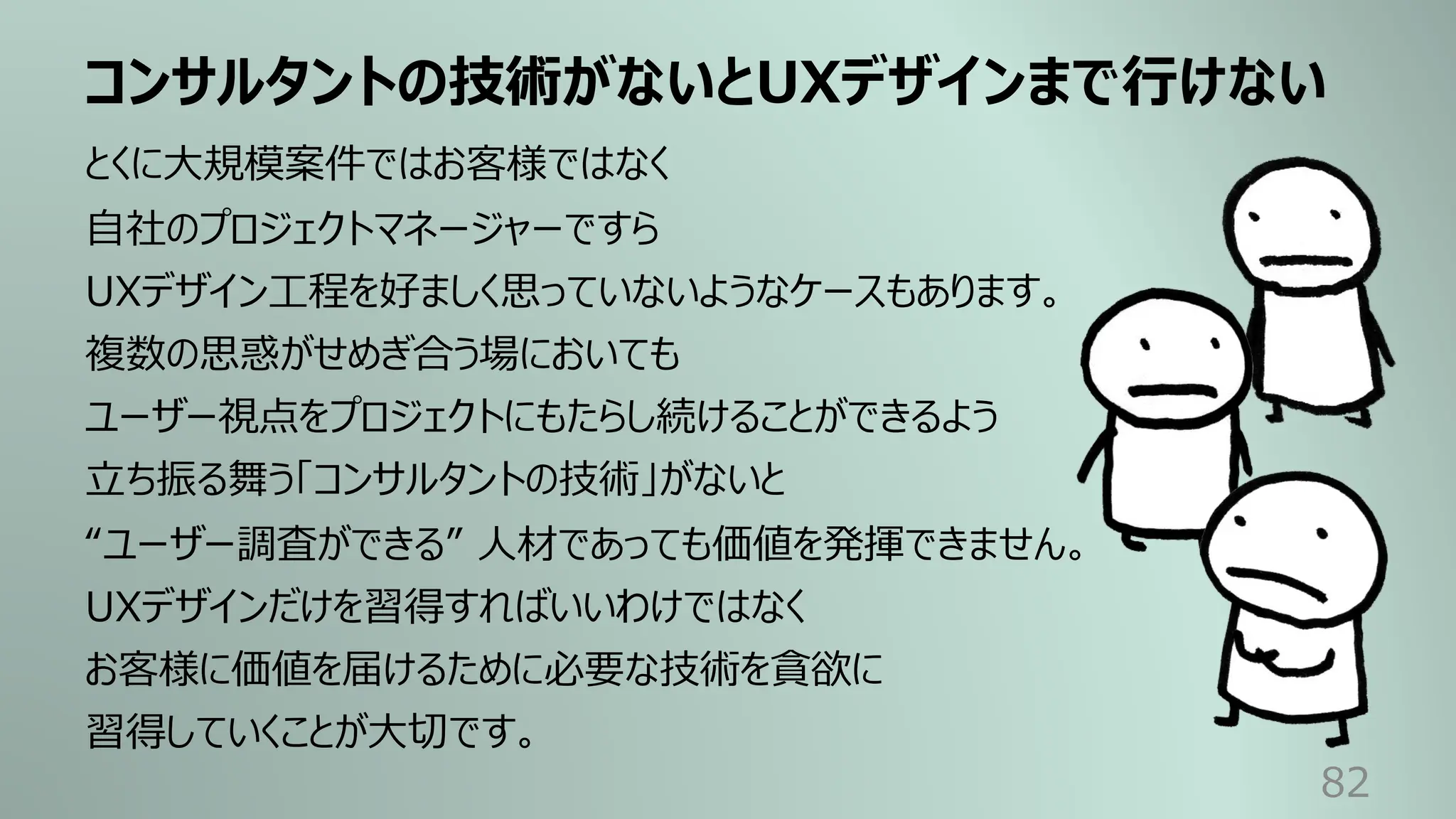 コンサルタントの技術がないとUXデザインまで⾏けない
82
とくに⼤規模案件ではお客様ではなく
⾃社のプロジェクトマネージャーですら
UXデザイン⼯程を好ましく思っていないようなケースもあります。
複数の思惑がせめぎ合う場においても
ユーザー視点をプロジェクトにもたらし続けることができるよう
⽴ち振る舞う「コンサルタントの技術」がないと
“ユーザー調査ができる” ⼈材であっても価値を発揮できません。
UXデザインだけを習得すればいいわけではなく
お客様に価値を届けるために必要な技術を貪欲に
習得していくことが⼤切です。
 