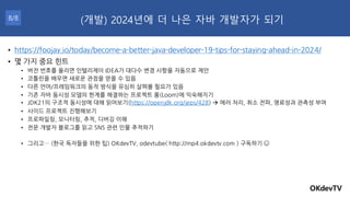 OKdevTV
(개발) 2024년에 더 나은 자바 개발자가 되기
8/8
• https://foojay.io/today/become-a-better-java-developer-19-tips-for-staying-ahead-in-2024/
• 몇 가지 중요 힌트
• 버전 번호를 올리면 인텔리제이 IDEA가 대다수 변경 사항을 자동으로 제안
• 코틀린을 배우면 새로운 관점을 얻을 수 있음
• 다른 언어/프레임워크의 동작 방식을 유심히 살펴볼 필요가 있음
• 기존 자바 동시성 모델의 한계를 해결하는 프로젝트 룸(Loom)에 익숙해지기
• JDK21의 구조적 동시성에 대해 읽어보기(https://openjdk.org/jeps/428) → 에러 처리, 취소 전파, 명료성과 관측성 부여
• 사이드 프로젝트 진행해보기
• 프로파일링, 모니터링, 추적, 디버깅 이해
• 전문 개발자 블로그를 읽고 SNS 관련 인물 추적하기
• 그리고… (한국 독자들을 위한 팁) OKdevTV, odevtube( http://mp4.okdevtv.com ) 구독하기
 