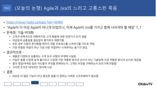 OKdevTV
(오늘의 논쟁) Agile과 Jira의 느리고 고통스런 죽음
10/2
• https://news.hada.io/topic?id=16960
• "Agile이 더 이상 Agile이 아니게 되었으니, 이제 Agile이 Jira를 가지고 함께 사라져야 할 때임” T_T
• 문제점: 기술 비대화
• 고객과 반복적으로 대화하지만 고객 행동에 대한 전문가가 되지 않음
• 마감일과 납품일을 끊임없이 평가하고 재평가함
• 모든 세부 사항이 문서화될 때까지 개발 프로세스를 시작하기를 극도로 꺼림
• 가장 위험한 작업이 아닌 가장 쉬운 작업부터 시작하려는 동기가 생김
• 결과적으로…
• 제품은 다양하고 상충하는 고객 요구 사항의 무게에 시달림
• 기능은 종종 시장에 늦게 출시되고 시장에 가장 적합한 방식과 순서가 아닌 기술팀에 가장 적합한 방식과 순서로 제공됨
• 결국 영업/마케팅 팀은 자신들이 무엇을 판매하는지, 고객은 무엇을 구매하는지 모르기에 반발함
• 그러면 조직은 대대적인 정리에 나섬
• 결론
• 세상은 더 많은 기능이 아닌 중요한 일을 더 잘하는 가벼운 소프트웨어가 필요함
 
