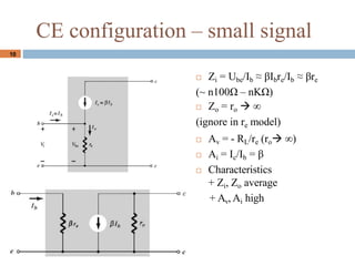 10
CE configuration C small signal
? Zi = Ube/Ib  Ibre/Ib  re
(~ n100 C nK)
? Zo = ro  
(ignore in re model)
? Av = - RL/re (ro )
? Ai = Ic/Ib = 
? Characteristics
+ Zi, Zo average
+ Av, Ai high
 