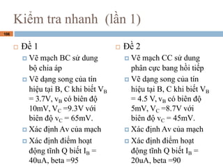 106
Ki?m tra nhanh (l?n 1)
? ?? 1
? V? m?ch BC s? dung
b? chia p
? V? d?ng song c?a tn
hi?u t?i B, C khi bi?t VB
= 3.7V, vB c bin ??
10mV, VC =9.3V v?i
bin ?? vC = 65mV.
? Xc ??nh Av c?a m?ch
? Xc ??nh ?i?m ho?t
??ng t?nh Q bi?t IB =
40uA, beta =95
? ?? 2
? V? m?ch CC s? dung
ph?n c?c bang h?i ti?p
? V? d?ng song c?a tn
hi?u t?i B, C khi bi?t VB
= 4.5 V, vB c bin ??
5mV, VC =8.7V v?i
bin ?? vC = 45mV.
? Xc ??nh Av c?a m?ch
? Xc ??nh ?i?m ho?t
??ng t?nh Q bi?t IB =
20uA, beta =90
 