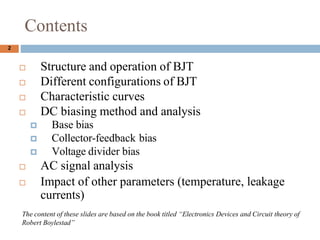 Contents
? Structure and operation of BJT
? Different configurations of BJT
? Characteristic curves
? DC biasing method and analysis
? Base bias
? Collector-feedback bias
? Voltage divider bias
? AC signal analysis
? Impact of other parameters (temperature, leakage
currents)
2
The content of these slides are based on the book titled Electronics Devices and Circuit theory of
Robert Boylestad
 