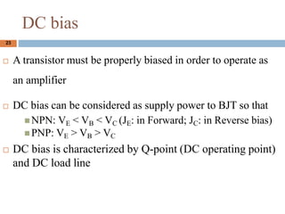 DC bias
? A transistor must be properly biased in order to operate as
an amplifier
? DC bias can be considered as supply power to BJT so that
? NPN: VE < VB < VC (JE: in Forward; JC: in Reverse bias)
? PNP: VE > VB > VC
? DC bias is characterized by Q-point (DC operating point)
and DC load line
23
 