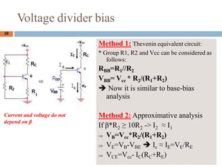 Voltage divider bias
Current and voltage do not
depend on 
29
Method 1: Thevenin equivalent circuit:
* Group R1, R2 and Vcc can be considered as
follows:
RBB=R1//R2
VBB= Vcc * R2/(R1+R2)
? Now it is similar to base-bias
analysis
Method 2: Approximative analysis
If *R  10R -> I  I
2 2 2 1
? VB=Vcc*R2/(R1+R2)
? VE=VB-VBE ? Ic  IE=VE/RE
? VCE=Vcc- IC(RC+RE)
 