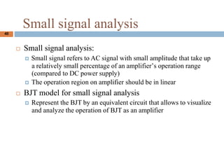 Small signal analysis
? Small signal analysis:
? Small signal refers to AC signal with small amplitude that take up
a relatively small percentage of an amplifiers operation range
(compared to DC power supply)
? The operation region on amplifier should be in linear
? BJT model for small signal analysis
? Represent the BJT by an equivalent circuit that allows to visualize
and analyze the operation of BJT as an amplifier
40
 
