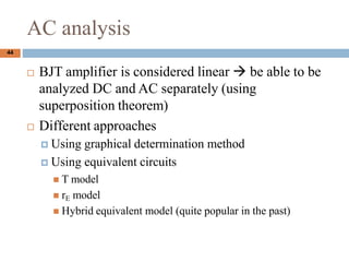 AC analysis
? BJT amplifier is considered linear  be able to be
analyzed DC and AC separately (using
superposition theorem)
? Different approaches
? Using graphical determination method
? Using equivalent circuits
? T model
? rE model
? Hybrid equivalent model (quite popular in the past)
44
 