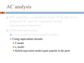 AC analysis
? BJT amplifier is considered linear  be able to be
analyzed DC and AC separately (using
superposition theorem)
? Different approaches
? Using graphical determination method
? Using equivalent circuits
? T model
? rE model
? Hybrid equivalent model (quite popular in the past)
52
 