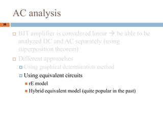 AC analysis
? BJT amplifier is considered linear  be able to be
analyzed DC and AC separately (using
superposition theorem)
? Different approaches
? Using graphical determination method
? Using equivalent circuits
? rE model
? Hybrid equivalent model (quite popular in the past)
56
 