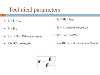 6
Technical parameters
? IC = IE + ICBO
? IC  IE (neglect leakage ICBO)
?  = 0.9 0.998.
?  is DC current transfer coefficient
? IE = IC + IB
? IC = IB
?  = 100  200 (may be higher)
?  is DC current gain
 =

 + 1
 