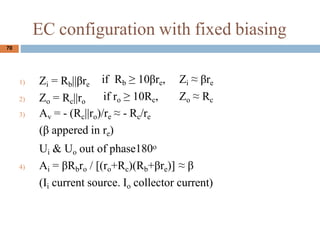 EC configuration with fixed biasing
1) Zi = Rb||re
2) Zo = Rc||ro
if Rb  10re,
if ro  10Rc,
Zi  re
Zo  Rc
3) Av = - (Rc||ro)/re  - Rc/re
( appered in re)
Ui & Uo out of phase180o
4) Ai = Rbro / [(ro+Rc)(Rb+re)]  
(Ii current source. Io collector current)
70
 