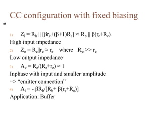 1) Zi = Rb || [re+(+1)Re]  Rb || (re+Re)
High input impedance
2) Zo = Re||re  re where Re >> re
Low output impedance
3) Av = Re/(Re+re)  1
Inphase with input and smaller amplitude
=> emitter connection
4) Ai = - Rb/[Rb+ (re+Re)]
Application: Buffer
91
CC configuration with fixed biasing
 