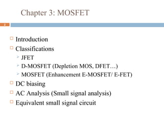 Chapter 3: MOSFET
 Introduction
 Classifications
 JFET
 D-MOSFET (Depletion MOS, DFET…)
 MOSFET (Enhancement E-MOSFET/ E-FET)
 DC biasing
 AC Analysis (Small signal analysis)
 Equivalent small signal circuit
2
 