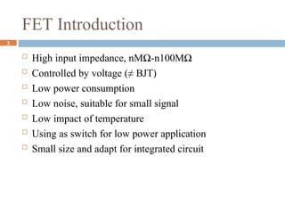 FET Introduction
 High input impedance, nMΩ-n100MΩ
 Controlled by voltage (≠ BJT)
 Low power consumption
 Low noise, suitable for small signal
 Low impact of temperature
 Using as switch for low power application
 Small size and adapt for integrated circuit
3
 