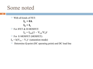Some noted
 With all kinds of FET:
IG = 0A
ID = IS
 For JFET & D-MOSFET:
ID = IDSS(1 – VGS/VP)2
 For E-MOSFET (MOSFET):
ID = k(VGS – VT)2 (saturation mode)
 Determine Q-point (DC operating point) and DC load line
32
 