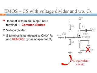 EMOS – CS with voltage divider and wo. Cs
67
 Input at G terminal, output at D
terminal  Common Source
 Voltage divider
 S terminal is connected to ONLY Rs
and REMOVE bypass-capacitor CS
G
D
S
R1
Cout
Vout
C1
Vin 1uF
VDD
R2
RD
N-EMOS
RS
XCs
AC equivalent
circuit
 