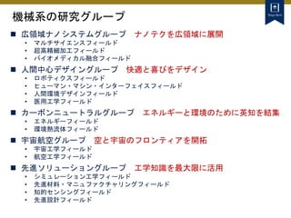 機械系の研究グループ
 広領域ナノシステムグループ ナノテクを広領域に展開
• マルチサイエンスフィールド
• 超高精細加工フィールド
• バイオメディカル融合フィールド
 人間中心デザイングループ 快適と喜びをデザイン
• ロボティクスフィールド
• ヒューマン・マシン・インターフェイスフィールド
• 人間環境デザインフィールド
• 医用工学フィールド
 カーボンニュートラルグループ エネルギーと環境のために英知を結集
• エネルギーフィールド
• 環境熱流体フィールド
 宇宙航空グループ 空と宇宙のフロンティアを開拓
• 宇宙工学フィールド
• 航空工学フィールド
 先進ソリューショングループ 工学知識を最大限に活用
• シミュレーション工学フィールド
• 先進材料・マニュファクチャリングフィールド
• 知的センシングフィールド
• 先進設計フィールド
 