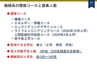 機械系の履修コースと募集人数
履修コース
• 機械コース
• エネルギー・情報コース
• エンジニアリングデザインコース
• ライフエンジニアリングコース（2024年10月入学）
人間医療科学技術コース（2025年4月入学）
• 原子核工学コース
取得できる学位：修士（工学，理学，学術）
受入可能予定人数：185名（200名程度の合格者）
機械系の４年生：約130～140名
 
