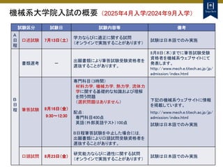 機械系大学院入試の概要（2025年4月入学/2024年9月入学）
試験区分 試験日 試験内容等 備考
Ａ
日
程
口述試験 7月13日（土）
学力ならびに適正に関する試問
（オンラインで実施することがあります）
試験は日本語でのみ実施
Ｂ
日
程
書類選考 －
出願書類により筆答試験受験資格者を
選抜することがあります。
8月8日（木）までに筆答試験受験
資格者を機械系ウェブサイトにて
発表します。
http://www.mech.e.titech.ac.jp/jp/
admission/index.html
筆答試験 8月16日（金）
9:30～12:30
専門科目（3時間）
材料力学，機械力学，熱力学，流体力
学に関する基礎的な知識および理解
を問う問題
（選択問題はありません）
配点：
専門科目400点
英語（外部英語テスト）100点
B日程筆答試験を中止した場合には，
出願書類により口頭試問受験資格者を
選抜することがあります。
下記の機械系ウェブサイトに情報
を掲載しています。
http://www.mech.e.titech.ac.jp/jp/
admission/index.html
試験は日本語でのみ実施
口頭試問 8月23日（金）
研究能力ならびに適性に関する試問
（オンラインで実施することがあります）
試験は日本語でのみ実施
 