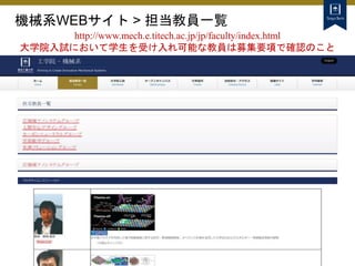 機械系WEBサイト > 担当教員一覧
http://www.mech.e.titech.ac.jp/jp/faculty/index.html
大学院入試において学生を受け入れ可能な教員は募集要項で確認のこと
 