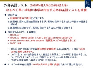 外部英語テスト （2025年4月入学/2024年9月入学）
 提出方法
a. 出願時に原本の提出を必須とする
b. 出願時に原本の提出を原則とするが，系等の指示する方法により後日の提出も
認める
c. 出願時には提出せず，系等の指定する方法により後日提出する
 提出するスコアシートの種類
・ TOEFL iBT
・ TOEFL iBT Home Edition （TOEFL iBT Special Home Editionも可）
・ TOEFL ITP Plus for China Solution （受験票のコピーも提出すること）
・ TOEIC L&R
• TOEIC-ITP, TOEIC-IP等の団体特別受験制度によるスコアシート及びTOEIC
S&Wは利用できません。
• いずれも，ETSから受験者本人に郵送される原本（コピー不可）を提出すること。
ウェブサイトよりダウンロード（印刷）したスコアシートは受理しません。
• ETSから直接本学への送付は受け付けません。
 スコアシートの有効期限：2022年6月13日以降に受験したものに限り有効です。
なるべく早い時期に本学の指定する外部英語テストを受験
 