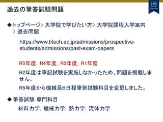 過去の筆答試験問題
トップページ> 大学院で学びたい方> 大学院課程入学案内
> 過去問題
https://www.titech.ac.jp/admissions/prospective-
students/admissions/past-exam-papers
R5年度，R4年度，R3年度，R1年度
R2年度は筆記試験を実施しなかったため、問題を掲載しま
せん。
R5年度から機械系B日程筆答試験科目を変更しました。
筆答試験 専門科目
材料力学，機械力学，熱力学，流体力学
 