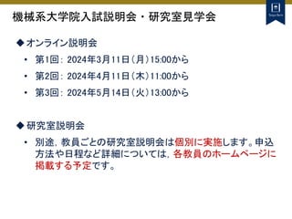 機械系大学院入試説明会・研究室見学会
オンライン説明会
• 第1回： 2024年3月11日（月）15:00から
• 第2回： 2024年4月11日（木）11:00から
• 第3回： 2024年5月14日（火）13:00から
研究室説明会
• 別途，教員ごとの研究室説明会は個別に実施します。申込
方法や日程など詳細については，各教員のホームページに
掲載する予定です。
 