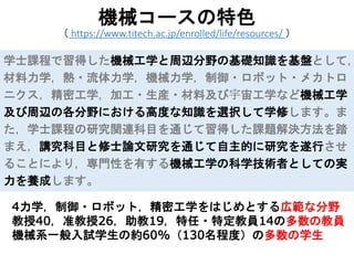 4力学，制御・ロボット，精密工学をはじめとする広範な分野
教授40，准教授26，助教19，特任・特定教員14の多数の教員
機械系一般入試学生の約60%（130名程度）の多数の学生
機械コースの特色
（ https://www.titech.ac.jp/enrolled/life/resources/ ）
学士課程で習得した機械工学と周辺分野の基礎知識を基盤として，
材料力学，熱・流体力学，機械力学，制御・ロボット・メカトロ
ニクス，精密工学，加工・生産・材料及び宇宙工学など機械工学
及び周辺の各分野における高度な知識を選択して学修します。ま
た，学士課程の研究関連科目を通じて習得した課題解決方法を踏
まえ，講究科目と修士論文研究を通じて自主的に研究を遂行させ
ることにより，専門性を有する機械工学の科学技術者としての実
力を養成します。
 