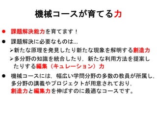  課題解決能力を育てます！
 課題解決に必要なものは…
新たな原理を発見したり新たな現象を解明する創造力
多分野の知識を統合したり，新たな利用方法を提案し
たりする編集（キュレーション）力
 機械コースには，幅広い学問分野の多数の教員が所属し，
多分野の講義やプロジェクトが用意されており，
創造力と編集力を伸ばすのに最適なコースです。
機械コースが育てる力
 