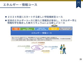 35
エネルギー・情報コース
 ２０２４年度にスタートする新しい学院横断型コース
 従来のエネルギーコースに新たに情報系が参加し、エネルギー学と
情報科学を融合した新カリキュラムによる新しいコース
新しいエネルギー社会をデザインし，変革を駆動する「エネルギー学x情報科学」の融合人材を養成する。
各ディシプリンの専門性・スキルを有し，自らのエネルギー関連分野もしくは，情報科学分野の新領域を開拓し，その成果の社会的意義
について他者に説得的に説明し，巻き込み駆動する高い「人物力」を有する人材を養成する。
エネルギー・情報コース
理学院
化学系
工学院
機械系 電気電子系
物質理工学院
材料系 応用化学系
環境・社会理工学院
融合理工学系
・エネルギー学理講義群
確かな基礎学力
・スペシャリストの育成
専門を究める
・多様な教授陣
現代科学の融合
・産学連携を指向
エネルギー実践教育
・グローバル人材の育成
国際舞台で活
躍
教育の
5つの特徴
情報理工学院
情報工学系
 