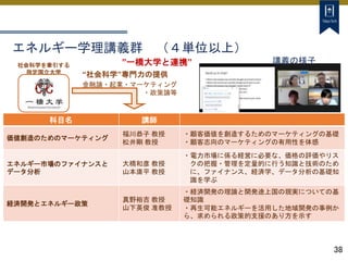 38
”一橋大学と連携”
社会科学を牽引する
指定国立大学 “社会科学”専門力の提供
金融論・起業・マーケティング
・政策論等
科目名 講師
価値創造のためのマーケティング
福川恭子 教授
松井剛 教授
・顧客価値を創造するためのマーケティングの基礎
・顧客志向のマーケティングの有用性を体感
エネルギー市場のファイナンスと
データ分析
大橋和彦 教授
山本庸平 教授
・電力市場に係る経営に必要な、価格の評価やリス
クの把握・管理を定量的に行う知識と技術のため
に、ファイナンス、経済学、データ分析の基礎知
識を学ぶ
経済開発とエネルギー政策
真野裕吉 教授
山下英俊 准教授
・経済開発の理論と開発途上国の現実についての基
礎知識
・再生可能エネルギーを活用した地域開発の事例か
ら、求められる政策的支援のあり方を示す
講義の様子
エネルギー学理講義群 （４単位以上）
 