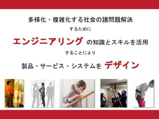 多様化・複雑化する社会の諸問題解決
するために
エンジニアリング の知識とスキルを活用
することにより
製品・サービス・システムを デザイン
 
