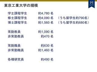 東京工業大学の規模
学士課程学生 約4,780 名
修士課程学生 約4,090 名 （うち留学生約790名）
博士課程学生 約1,560 名 （うち留学生約680名）
常勤教員 約1,090 名
非常勤教員 約470 名
常勤職員 約630 名
非常勤職員 約1,460 名
各種研究員 約490 名
 