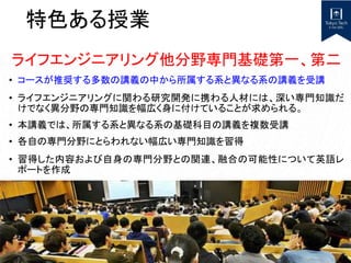 特色ある授業
ライフエンジニアリング他分野専門基礎第一、第二
• コースが推奨する多数の講義の中から所属する系と異なる系の講義を受講
• ライフエンジニアリングに関わる研究開発に携わる人材には、深い専門知識だ
けでなく異分野の専門知識を幅広く身に付けていることが求められる。
• 本講義では、所属する系と異なる系の基礎科目の講義を複数受講
• 各自の専門分野にとらわれない幅広い専門知識を習得
• 習得した内容および自身の専門分野との関連、融合の可能性について英語レ
ポートを作成
 