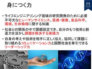 身につく力
• ライフエンジニアリンング領域の研究開発のために必要
不可欠なヒューマンサイエンス、医療・健康、食品科学、
環境、生命倫理に関する知識
• 社会との関係の中で課題設定でき、自分のもつ技術と創
造力を活かし課題を解決する実践力
• 自身の考えや技術を相手に正しく伝え、協同して課題に
取り組めるコミュニケーション力と国際社会を牽引できる
リーダーシップ力
 