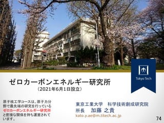 74
東京工業大学 科学技術創成研究院
所長 加藤 之貴
kato.y.ae@m.titech.ac.jp
ゼロカーボンエネルギー研究所
（2021年6月1日設立）
原子核工学コースは、原子力分
野で最先端の研究を行っている
ゼロカーボンエネルギー研究所
と密接な関係を持ち運営されて
います。
 
