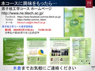 本コースに興味をもったら…
原子核工学コース ホームページ
http://www.ne.titech.ac.jp/
木倉までお気軽にご連絡ください
https://www.facebook.com/ne.titech.ac.jp/
https://twitter.com/ne_titech
kikura.h.aa@m.titech.ac.jp
Facebook
Twitter
メール
85
原子核工学コース進学説明会
第3回 2024年5月11日(土) 13:00-15:30
※申込〆切は5月11日 (土)の正午
 