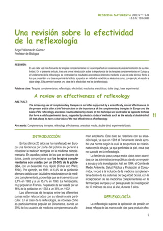 INTRODUCCIÓN
En los últimos 20 años se ha manifestado en Euro-
pa una tendencia por parte del público en general a
recuperar la tradición recogida en la medicina comple-
mentaria. En aquellos países de los que se dispone de
datos, puede comprobarse que las terapias comple-
mentarias son usadas por un 20-50% de la pobla-
ción, con un desarrollo muy rápido (Fisher and Ward,
1994). Por ejemplo, en 1981, el 6,4% de la población
alemana asistía a un facultativo relacionado con la medi-
cina complementaria, porcentaje que se incrementó a un
9,1% en 1985 y a un 15,7% en 1990. La homeopatía,
muy popular en Francia, ha pasado de ser usada por un
16% de la población en 1982 a un 36% en 1992.
Las diferencias de terapias entre los diferentes
países están relacionadas con su ideosincrasia parti-
cular. En el caso de la reflexología, se observa cómo
es particularmente popular en Dinamarca, donde un
39% de los usuarios de medicina complementaria afir-
man emplearla. Este dato se relaciona con su situa-
ción legal, ya que en 1981 el Parlamento danés apro-
bó una norma según la cual la acupuntura se relacio-
naba con la cirugía, ya que perforaba la piel, cosa que
no sucede en la reflexología.
La tendencia pasa porque estos datos sean asumi-
dos por las administraciones públicas dando un empujón
a su uso y a la investigación. Así, en 1994, el Comité de
Medio Ambiente, Salud Pública y Protección al Consu-
midor, invocó a la inclusión de la medicina complemen-
taria dentro de los sistemas de Seguridad Social, con la
incorporación de las medicinas complementarias en la
farmacopea europea y un presupuesto de investigación
de 10 millones de ecus al año, durante 5 años.
REFLEXOLOGÍA
La reflexología supone la aplicación de presión en
áreas reflejas de las manos o de pies para producir efec-
MEDICINA NATURISTA, 2000; N.º 1: 9-16
I.S.S.N.: 1576-3080
11
Una revisión sobre la efectividad
de la reflexología
Ángel Velamazán Gómez
Profesor de Biología
RESUMEN:
El uso cada vez más frecuente de terapias complementarias no va acompañado en ocasiones de una demostración de su efec-
tividad. En el presente artículo, tras una breve introducción sobre la importancia de las terapias complementarias en Europa y
el fundamento de la reflexología, se contrastan los resultados anecdóticos obtenidos mediante el uso de esta técnica, frente a
los que presenten una base experimental sólida, apoyados en métodos estadísticos aleatorios como, por ejemplo, el estudio a
doble ciego. Ello permite hacerse una idea de la efectividad real de la reflexología.
Palabras clave: Terapias complementarias, reflexología, efectividad, resultados anecdóticos, doble ciego, base experimental.
A review on effectiveness of reflexology
ABSTRACT:
The increasing use of complementary therapies is not often supported by a scientifically proved effectiveness. In
the present article after a brief introduction on the importance of the complementary therapies in Europe and the
basis of the reflexology, anecdotal results obtained by means of this technique are contrasted as opposite to those
that have a solid experimental basis, supported by aleatory statiscal methods such as the estudy at double-blind.
All that allows to have a clear idea of the real effectiveness of reflexology.
Key words: Complementary therapies, reflexology, effectiveness, anecdotal results, double-blind, experimental basis.
9
 
