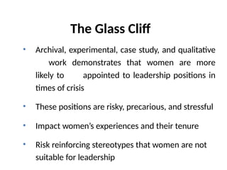 The Glass Cliff
• Archival, experimental, case study, and qualitative
work demonstrates that women are more
likely to appointed to leadership positions in
times of crisis
• These positions are risky, precarious, and stressful
• Impact women’s experiences and their tenure
• Risk reinforcing stereotypes that women are not
suitable for leadership
 