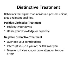 Distinctive Treatment
Behaviors that signal that individuals possess unique,
group-relevant qualities.
Positive Distinctive Treatment
• Seek out your advice
• Utilise your knowledge or expertise
Negative Distinctive Treatment
• Overlook your contributions
• Interrupt you, cut you off, or talk over you
• Tease or criticise you, or draw attention to your
errors
 