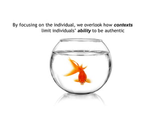 By focusing on the individual, we overlook how contexts
limit individuals’ ability to be authentic
 