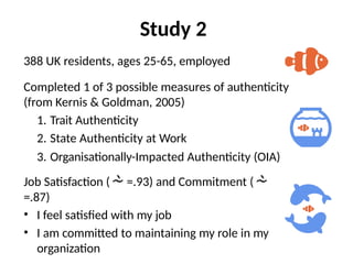 Study 2
388 UK residents, ages 25-65, employed
Completed 1 of 3 possible measures of authenticity
(from Kernis & Goldman, 2005)
1. Trait Authenticity
2. State Authenticity at Work
3. Organisationally-Impacted Authenticity (OIA)
Job Satisfaction ( =.93) and Commitment (
=.87)
• I feel satisfied with my job
• I am committed to maintaining my role in my
organization
 