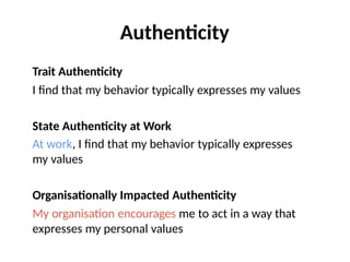 Authenticity
Trait Authenticity
I find that my behavior typically expresses my values
State Authenticity at Work
At work, I find that my behavior typically expresses
my values
Organisationally Impacted Authenticity
My organisation encourages me to act in a way that
expresses my personal values
 