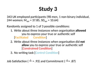 Study 3
343 UK employed participants (98 men, 1 non-binary individual,
244 women; Mage = 37.85, SDage = 10.64)
Randomly assigned to 1 of 3 possible conditions:
1. Write about three instances when organisation allowed
you to express your true or authentic self
[Facilitated Condition]
2. Write about three instances when organisation did not
allow you to express your true or authentic self
[Constrained Condition]
3. No writing task [Control Condition]
Job Satisfaction ( = .93) and Commitment (= .87)
 