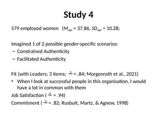 Study 4
579 employed women (Mage = 37.86, SDage = 10.28;
Imagined 1 of 2 possible gender-specific scenarios:
– Constrained Authenticity
– Facilitated Authenticity
Fit (with Leaders; 3 items;  = .84; Morgenroth et al., 2021)
• When I look at successful people in this organisation, I would
have a lot in common with them
Job Satisfaction ( = .94)
Commitment ( = .82; Rusbult, Martz, & Agnew, 1998)
 