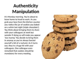 It’s Monday morning. You’re about to
leave home to head to work. As you
grab your keys from the kitchen counter
you notice the jar of cookies you baked
on a whim last night (triple chocolate!).
You think about bringing them to share
with your colleagues at work but
wonder if doing so will make you appear
‘too mumsy.’ You decide to bring them
in anyway as you’ve always fancied
yourself a bit of a nurturer. As it turns
out, they’re a huge hit with your
colleagues. One colleague even
remarked that cookies should be
mandatory for every meeting.
Authenticity
Manipulation
 